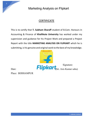Marketing Analysis on Flipkart
T. SUBHAM SHARAFF
1
CERTIFICATE
This is to certify that T. Subham Sharaff student of B.Com. Honours in
Accounting & Finance of Khallikote University has worked under my
supervision and guidance for his Project Work and prepared a Project
Report with the title MARKETING ANALYSIS ON FLIPKART which he is
submitting, is his genuine and original work to the best of my knowledge.
Signature:
Date: (Sri. Asis Kumar sahu)
Place: BERHAMPUR
 