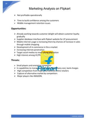 Marketing Analysis on Flipkart
T. SUBHAM SHARAFF
19
➢ Not profitable operationally
➢ Time to build confidence among the customers
➢ Middle management retention issues.
Opportunities:
➢ Already working towards customer delight will obtain customer loyalty
gradually
➢ Supplier database interface with flipkart website for JIT procurement
➢ Mobile internet usage is increasing there by chances of increase in sales
through mobile shopping.
➢ Development of m-commerce in the e-market
➢ Increasing internet penetration
➢ Target social medias to reach young population
➢ High interest among VC/PE.
Threats:
➢ Small players and emerging competitor
➢ In capabilities to manage certain costs like delivery cost, bank charges
➢ High competition from major international online retailers
➢ Capture of alternative market by competitors
➢ Major players like AMAZON.
 