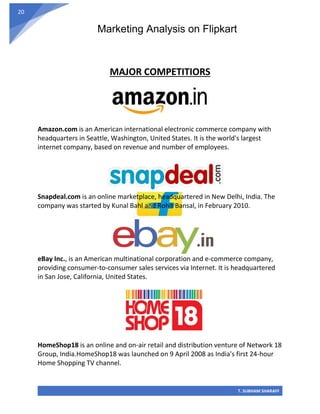 Marketing Analysis on Flipkart
T. SUBHAM SHARAFF
20
MAJOR COMPETITIORS
Amazon.com is an American international electronic commerce company with
headquarters in Seattle, Washington, United States. It is the world's largest
internet company, based on revenue and number of employees.
Snapdeal.com is an online marketplace, headquartered in New Delhi, India. The
company was started by Kunal Bahl and Rohit Bansal, in February 2010.
eBay Inc., is an American multinational corporation and e-commerce company,
providing consumer-to-consumer sales services via Internet. It is headquartered
in San Jose, California, United States.
HomeShop18 is an online and on-air retail and distribution venture of Network 18
Group, India.HomeShop18 was launched on 9 April 2008 as India's first 24-hour
Home Shopping TV channel.
 