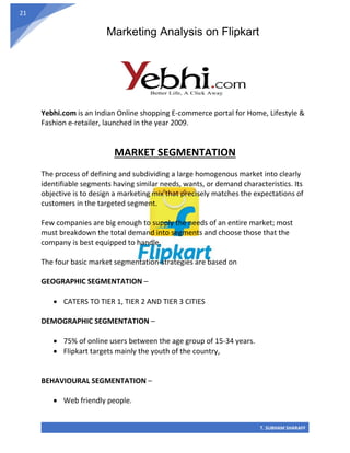 Marketing Analysis on Flipkart
T. SUBHAM SHARAFF
21
Yebhi.com is an Indian Online shopping E-commerce portal for Home, Lifestyle &
Fashion e-retailer, launched in the year 2009.
MARKET SEGMENTATION
The process of defining and subdividing a large homogenous market into clearly
identifiable segments having similar needs, wants, or demand characteristics. Its
objective is to design a marketing mix that precisely matches the expectations of
customers in the targeted segment.
Few companies are big enough to supply the needs of an entire market; most
must breakdown the total demand into segments and choose those that the
company is best equipped to handle.
The four basic market segmentation-strategies are based on
GEOGRAPHIC SEGMENTATION –
• CATERS TO TIER 1, TIER 2 AND TIER 3 CITIES
DEMOGRAPHIC SEGMENTATION –
• 75% of online users between the age group of 15-34 years.
• Flipkart targets mainly the youth of the country,
BEHAVIOURAL SEGMENTATION –
• Web friendly people.
 