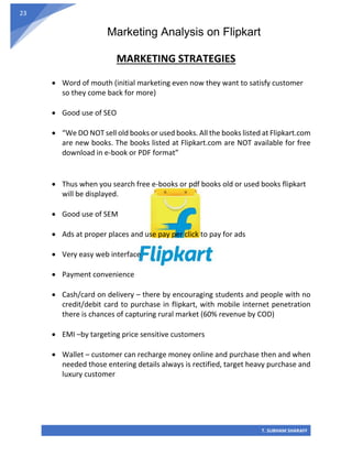Marketing Analysis on Flipkart
T. SUBHAM SHARAFF
23
MARKETING STRATEGIES
• Word of mouth (initial marketing even now they want to satisfy customer
so they come back for more)
• Good use of SEO
• “We DO NOT sell old books or used books. All the books listed at Flipkart.com
are new books. The books listed at Flipkart.com are NOT available for free
download in e-book or PDF format”
• Thus when you search free e-books or pdf books old or used books flipkart
will be displayed.
• Good use of SEM
• Ads at proper places and use pay per click to pay for ads
• Very easy web interface
• Payment convenience
• Cash/card on delivery – there by encouraging students and people with no
credit/debit card to purchase in flipkart, with mobile internet penetration
there is chances of capturing rural market (60% revenue by COD)
• EMI –by targeting price sensitive customers
• Wallet – customer can recharge money online and purchase then and when
needed those entering details always is rectified, target heavy purchase and
luxury customer
 