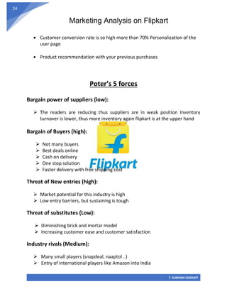 Marketing Analysis on Flipkart
T. SUBHAM SHARAFF
24
• Customer conversion rate is so high more than 70% Personalization of the
user page
• Product recommendation with your previous purchases
Poter’s 5 forces
Bargain power of suppliers (low):
➢ The readers are reducing thus suppliers are in weak position Inventory
turnover is lower, thus more inventory again flipkart is at the upper hand
Bargain of Buyers (high):
➢ Not many buyers
➢ Best deals online
➢ Cash on delivery
➢ One stop solution
➢ Faster delivery with free shipping cost
Threat of New entries (high):
➢ Market potential for this industry is high
➢ Low entry barriers, but sustaining is tough
Threat of substitutes (Low):
➢ Diminishing brick and mortar model
➢ Increasing customer ease and customer satisfaction
Industry rivals (Medium):
➢ Many small players (snapdeal, naaptol ..)
➢ Entry of international players like Amazon into India
 