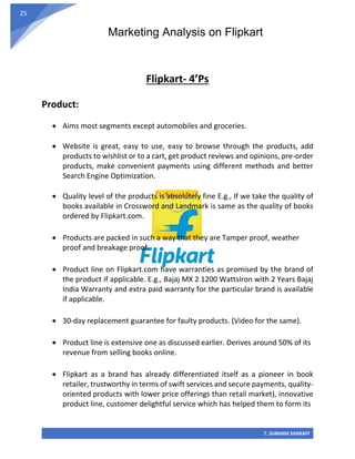 Marketing Analysis on Flipkart
T. SUBHAM SHARAFF
25
Flipkart- 4’Ps
Product:
• Aims most segments except automobiles and groceries.
• Website is great, easy to use, easy to browse through the products, add
products to wishlist or to a cart, get product reviews and opinions, pre-order
products, make convenient payments using different methods and better
Search Engine Optimization.
• Quality level of the products is absolutely fine E.g., If we take the quality of
books available in Crossword and Landmark is same as the quality of books
ordered by Flipkart.com.
• Products are packed in such a way that they are Tamper proof, weather
proof and breakage proof.
• Product line on Flipkart.com have warranties as promised by the brand of
the product if applicable. E.g., Bajaj MX 2 1200 WattsIron with 2 Years Bajaj
India Warranty and extra paid warranty for the particular brand is available
if applicable.
• 30-day replacement guarantee for faulty products. (Video for the same).
• Product line is extensive one as discussed earlier. Derives around 50% of its
revenue from selling books online.
• Flipkart as a brand has already differentiated itself as a pioneer in book
retailer, trustworthy in terms of swift services and secure payments, quality-
oriented products with lower price offerings than retail market), innovative
product line, customer delightful service which has helped them to form its
 