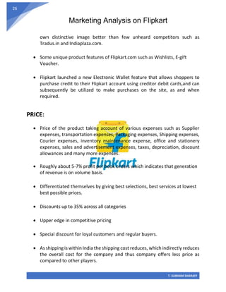 Marketing Analysis on Flipkart
T. SUBHAM SHARAFF
26
own distinctive image better than few unheard competitors such as
Tradus.in and Indiaplaza.com.
• Some unique product features of Flipkart.com such as Wishlists, E-gift
Voucher.
• Flipkart launched a new Electronic Wallet feature that allows shoppers to
purchase credit to their Flipkart account using creditor debit cards,and can
subsequently be utilized to make purchases on the site, as and when
required.
PRICE:
• Price of the product taking account of various expenses such as Supplier
expenses, transportation expenses, Packaging expenses, Shipping expenses,
Courier expenses, inventory maintenance expense, office and stationery
expenses, sales and advertisement expenses, taxes, depreciation, discount
allowances and many more expenses.
• Roughly about 5-7% profit per book orders which indicates that generation
of revenue is on volume basis.
• Differentiated themselves by giving best selections, best services at lowest
best possible prices.
• Discounts up to 35% across all categories
• Upper edge in competitive pricing
• Special discount for loyal customers and regular buyers.
• As shipping is within India the shipping cost reduces, which indirectly reduces
the overall cost for the company and thus company offers less price as
compared to other players.
 