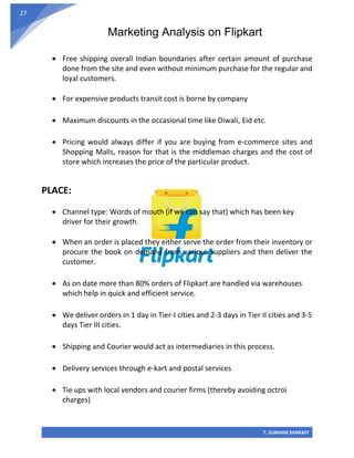 Marketing Analysis on Flipkart
T. SUBHAM SHARAFF
27
• Free shipping overall Indian boundaries after certain amount of purchase
done from the site and even without minimum purchase for the regular and
loyal customers.
• For expensive products transit cost is borne by company
• Maximum discounts in the occasional time like Diwali, Eid etc.
• Pricing would always differ if you are buying from e-commerce sites and
Shopping Malls, reason for that is the middleman charges and the cost of
store which increases the price of the particular product.
PLACE:
• Channel type: Words of mouth (if we can say that) which has been key
driver for their growth.
• When an order is placed they either serve the order from their inventory or
procure the book on demand from various suppliers and then deliver the
customer.
• As on date more than 80% orders of Flipkart are handled via warehouses
which help in quick and efficient service.
• We deliver orders in 1 day in Tier-I cities and 2-3 days in Tier II cities and 3-5
days Tier III cities.
• Shipping and Courier would act as intermediaries in this process.
• Delivery services through e-kart and postal services
• Tie ups with local vendors and courier firms (thereby avoiding octroi
charges)
 