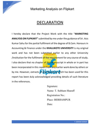 Marketing Analysis on Flipkart
T. SUBHAM SHARAFF
2
DECLARATION
I hereby declare that the Project Work with the title “MARKETING
ANALYSIS ON FLIPKART” submitted by me under the guidance of Sri. Asis
Kumar Sahu for the partial fulfilment of the degree of B.Com. Honours in
Accounting & Finance under the KHALLIKOTE UNIVERSITY is my original
work and has not been submitted earlier to any other University
/Institution for the fulfilment of the requirement for any course of study.
I also declare that no chapter of this manuscript in whole or in part has
been incorporated in this report from any earlier work done by others or
by me. However, extracts of any literature which has been used for this
report has been duly acknowledged providing details of such literature
in the references.
Signature:
Name: T. Subham Sharaff
Registration No.:
Place: BERHAMPUR
Date:
 
