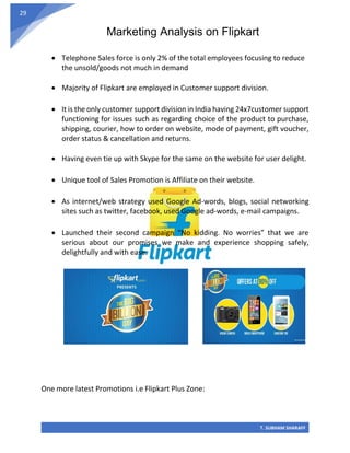 Marketing Analysis on Flipkart
T. SUBHAM SHARAFF
29
• Telephone Sales force is only 2% of the total employees focusing to reduce
the unsold/goods not much in demand
• Majority of Flipkart are employed in Customer support division.
• It is the only customer support division in India having 24x7customer support
functioning for issues such as regarding choice of the product to purchase,
shipping, courier, how to order on website, mode of payment, gift voucher,
order status & cancellation and returns.
• Having even tie up with Skype for the same on the website for user delight.
• Unique tool of Sales Promotion is Affiliate on their website.
• As internet/web strategy used Google Ad-words, blogs, social networking
sites such as twitter, facebook, used Google ad-words, e-mail campaigns.
• Launched their second campaign “No kidding. No worries” that we are
serious about our promises we make and experience shopping safely,
delightfully and with ease.
One more latest Promotions i.e Flipkart Plus Zone:
 
