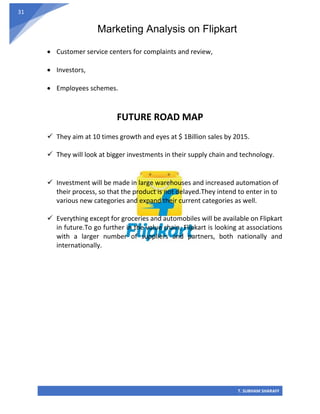 Marketing Analysis on Flipkart
T. SUBHAM SHARAFF
31
• Customer service centers for complaints and review,
• Investors,
• Employees schemes.
FUTURE ROAD MAP
✓ They aim at 10 times growth and eyes at $ 1Billion sales by 2015.
✓ They will look at bigger investments in their supply chain and technology.
✓ Investment will be made in large warehouses and increased automation of
their process, so that the product is not delayed.They intend to enter in to
various new categories and expand their current categories as well.
✓ Everything except for groceries and automobiles will be available on Flipkart
in future.To go further in the value chain, Flipkart is looking at associations
with a larger number of suppliers and partners, both nationally and
internationally.
 