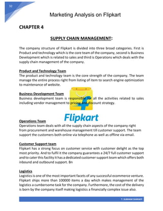 Marketing Analysis on Flipkart
T. SUBHAM SHARAFF
32
CHAPTER 4
SUPPLY CHAIN MANAGEMENT:
The company structure of Flipkart is divided into three broad categories. First is
Product and technology which is the core team of the company, second is Business
Development which is related to sales and third is Operations which deals with the
supply chain management of the company.
Product and Technology Team
The product and technology team is the core strength of the company. The team
manage the entire process right from listing of item to search engine optimization
to maintenance of website.
Business Development Team
Business development team is responsible for all the activities related to sales
including vendor management to pricing and discount strategy.
Operations Team
Operations team deals with all the supply chain aspects of the company right
from procurement and warehouse management till customer support. The team
support the customers both online via telephone as well as offline via email.
Customer Support team
Flipkart has a strong focus on customer service with customer delight as the top
most priority. And to fulfil it the company guarantees a 24/7 full customer support
and to cater this facility it has a dedicated customer support team which offers both
inbound and outbound support. Bn
Logistics
Logistics is one of the most important facets of any successful ecommerce venture.
Flipkart ships more than 100000 items a day which makes management of the
logistics a cumbersome task for the company. Furthermore, the cost of the delivery
is born by the company itself making logistics a financially complex issue also.
 