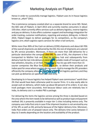 Marketing Analysis on Flipkart
T. SUBHAM SHARAFF
33
Hence in order to successfully manage logistics. Flipkart uses its in-house logistics
known as „eKart‟ (EKL).
The e-commerce company created eKart as a separate brand to serve WS- Retail,
the B2C side of Flipkart, in April 2013 and currently reaches consumers in about
150 cities. eKart currently offers services such as delivery logistics, reverse logistics
and pay on delivery. It also offers customer support and technology integration for
order tracking, customer notifications, reporting and analysis, billing etc. In March
2014, Flipkart began to deliver packages for its competitors, as the company's
logistics arm; eKart Logistics opens services for other e-tail ventures.
While more than 90% of the Cash on delivery (COD) shipments and about 60-70%
of the overall shipments are delivered by the EKL the rest of shipments are catered
by 3PL service providers. Moreover, if there are more than 100 deliveries for a
particular destination the company uses EKL. In case of EKL, the shipment is first
transported to Mother hub and then to delivery hub and subsequently from
delivery hub the last mile delivery is done using suitable mode of transport such as
two-wheelers, bicycles, or on foot. The company has tie-ups with more than 15
courier companies like Blue Dart, First Flight etc. to deliver their products and
Indian post for areas where couriers do not reach. And to manage the 3PL providers
efficiently the company allocates time slots to different logistics partners and they
can pick up deliveries on specified time slots only.
Developing its in house logistics has helped Flipkart save commissions‟ worth than
2% that would have been otherwise paid to courier firms. It is also easily able to
accept cash on delivery, which make up about 60 percent of its orders. It can also
track packages more accurately. And because labour costs are relatively low in
India, its delivery cost is a modest ₹65 a package.
For delivering the items the logistics service among the three is decided based on
the area where the item needs to be delivered as well as product type and payment
method. EKL is presently available in major tier 1 cities including metros only. The
company uses India Post only in case if the shipment location is not serviced by any
of the 3PL as well as EKL primarily because of the higher delivery time. Moreover,
India Post orders are of prepaid nature only. The delivery time varies between 3
days to 3 weeks depending on the location and availability of the product.
 