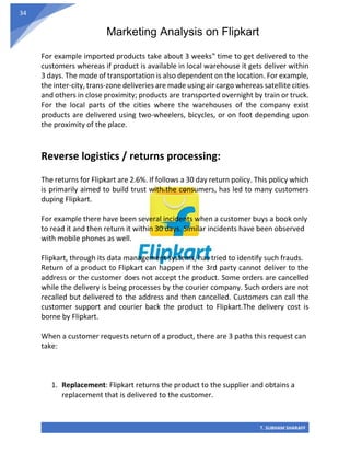 Marketing Analysis on Flipkart
T. SUBHAM SHARAFF
34
For example imported products take about 3 weeks‟ time to get delivered to the
customers whereas if product is available in local warehouse it gets deliver within
3 days. The mode of transportation is also dependent on the location. For example,
the inter-city, trans-zone deliveries are made using air cargo whereas satellite cities
and others in close proximity; products are transported overnight by train or truck.
For the local parts of the cities where the warehouses of the company exist
products are delivered using two-wheelers, bicycles, or on foot depending upon
the proximity of the place.
Reverse logistics / returns processing:
The returns for Flipkart are 2.6%. If follows a 30 day return policy. This policy which
is primarily aimed to build trust with the consumers, has led to many customers
duping Flipkart.
For example there have been several incidents when a customer buys a book only
to read it and then return it within 30 days. Similar incidents have been observed
with mobile phones as well.
Flipkart, through its data management systems, has tried to identify such frauds.
Return of a product to Flipkart can happen if the 3rd party cannot deliver to the
address or the customer does not accept the product. Some orders are cancelled
while the delivery is being processes by the courier company. Such orders are not
recalled but delivered to the address and then cancelled. Customers can call the
customer support and courier back the product to Flipkart.The delivery cost is
borne by Flipkart.
When a customer requests return of a product, there are 3 paths this request can
take:
1. Replacement: Flipkart returns the product to the supplier and obtains a
replacement that is delivered to the customer.
 