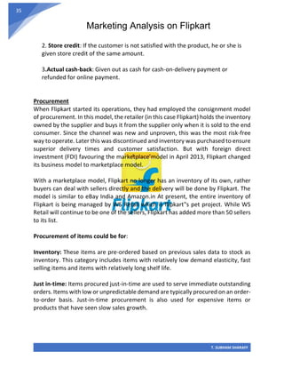 Marketing Analysis on Flipkart
T. SUBHAM SHARAFF
35
2. Store credit: If the customer is not satisfied with the product, he or she is
given store credit of the same amount.
3.Actual cash-back: Given out as cash for cash-on-delivery payment or
refunded for online payment.
Procurement
When Flipkart started its operations, they had employed the consignment model
of procurement. In this model, the retailer (in this case Flipkart) holds the inventory
owned by the supplier and buys it from the supplier only when it is sold to the end
consumer. Since the channel was new and unproven, this was the most risk-free
way to operate. Later this was discontinued and inventory was purchased to ensure
superior delivery times and customer satisfaction. But with foreign direct
investment (FDI) favouring the marketplace model in April 2013, Flipkart changed
its business model to marketplace model.
With a marketplace model, Flipkart no longer has an inventory of its own, rather
buyers can deal with sellers directly and the delivery will be done by Flipkart. The
model is similar to eBay India and Amazon.in At present, the entire inventory of
Flipkart is being managed by WS Retail which is flipkart‟s pet project. While WS
Retail will continue to be one of the sellers, Flipkart has added more than 50 sellers
to its list.
Procurement of items could be for:
Inventory: These items are pre-ordered based on previous sales data to stock as
inventory. This category includes items with relatively low demand elasticity, fast
selling items and items with relatively long shelf life.
Just in-time: Items procured just-in-time are used to serve immediate outstanding
orders. Items with low or unpredictable demand are typically procured on an order-
to-order basis. Just-in-time procurement is also used for expensive items or
products that have seen slow sales growth.
 