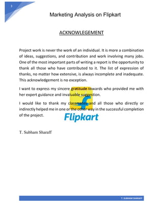 Marketing Analysis on Flipkart
T. SUBHAM SHARAFF
3
ACKNOWLEGEMENT
Project work is never the work of an individual. It is more a combination
of ideas, suggestions, and contribution and work involving many jobs.
One of the most important parts of writing a report is the opportunity to
thank all those who have contributed to it. The list of expression of
thanks, no matter how extensive, is always incomplete and inadequate.
This acknowledgement is no exception.
I want to express my sincere gratitude towards who provided me with
her expert guidance and invaluable suggestion.
I would like to thank my classmates and all those who directly or
indirectly helped me in one or the other way in the successful completion
of the project.
T. Subham Sharaff
 