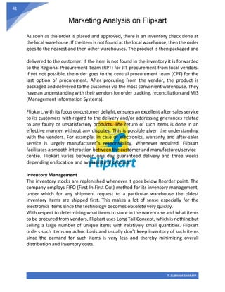 Marketing Analysis on Flipkart
T. SUBHAM SHARAFF
41
As soon as the order is placed and approved, there is an inventory check done at
the local warehouse. If the item is not found at the local warehouse, then the order
goes to the nearest and then other warehouses. The product is then packaged and
delivered to the customer. If the item is not found in the inventory it is forwarded
to the Regional Procurement Team (RPT) for JIT procurement from local vendors.
If yet not possible, the order goes to the central procurement team (CPT) for the
last option of procurement. After procuring from the vendor, the product is
packaged and delivered to the customer via the most convenient warehouse. They
have an understanding with their vendors for order tracking, reconciliation and MIS
(Management Information Systems).
Flipkart, with its focus on customer delight, ensures an excellent after-sales service
to its customers with regard to the delivery and/or addressing grievances related
to any faulty or unsatisfactory products. The return of such items is done in an
effective manner without any disputes. This is possible given the understanding
with the vendors. For example, in case of electronics, warranty and after-sales
service is largely manufacturer‟s responsibility. Whenever required, Flipkart
facilitates a smooth interaction between the customer and manufacturer/service
centre. Flipkart varies between one day guaranteed delivery and three weeks
depending on location and availability of product.
Inventory Management
The inventory stocks are replenished whenever it goes below Reorder point. The
company employs FIFO (First In First Out) method for its inventory management,
under which for any shipment request to a particular warehouse the oldest
inventory items are shipped first. This makes a lot of sense especially for the
electronics items since the technology becomes obsolete very quickly.
With respect to determining what items to store in the warehouse and what items
to be procured from vendors, Flipkart uses Long Tail Concept, which is nothing but
selling a large number of unique items with relatively small quantities. Flipkart
orders such items on adhoc basis and usually don’t keep inventory of such items
since the demand for such items is very less and thereby minimizing overall
distribution and inventory costs.
 