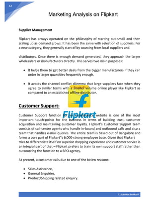 Marketing Analysis on Flipkart
T. SUBHAM SHARAFF
42
Supplier Management
Flipkart has always operated on the philosophy of starting out small and then
scaling up as demand grows. It has been the same with selection of suppliers. For
a new category, they generally start of by sourcing from local suppliers and
distributors. Once there is enough demand generated, they approach the larger
wholesalers or manufacturers directly. This serves two main purposes:
• It helps them to get better deals from the bigger manufacturers if they can
order in larger quantities frequently enough.
• It avoids the channel conflict dilemma that large suppliers face when they
agree to similar terms with a smaller volume online player like Flipkart as
compared to an established offline distributor.
Customer Support:
Customer Support function for an e-commerce website is one of the most
important touch-points for the business in terms of building trust, customer
acquisition and maintaining customer loyalty. Flipkart’s Customer Support team
consists of call-centre agents who handle in-bound and outbound calls and also a
team that handles e-mail queries. The entire team is based out of Bangalore and
forms a core part of Flipkart‟s 6,000-strong employee base. Given that Flipkart
tries to differentiate itself on superior shopping experience and customer service is
an integral part of that – Flipkart prefers to train its own support staff rather than
outsourcing the function to a BPO agency.
At present, a customer calls due to one of the below reasons:
• Sales Assistance,
• General Enquiries,
• Product/Shipping related enquiry.
 