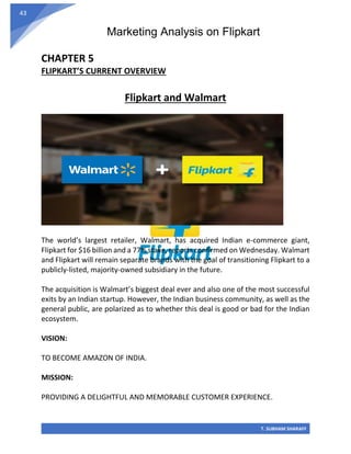Marketing Analysis on Flipkart
T. SUBHAM SHARAFF
43
CHAPTER 5
FLIPKART’S CURRENT OVERVIEW
Flipkart and Walmart
The world’s largest retailer, Walmart, has acquired Indian e-commerce giant,
Flipkart for $16 billion and a 77% stake, reports confirmed on Wednesday. Walmart
and Flipkart will remain separate brands with the goal of transitioning Flipkart to a
publicly-listed, majority-owned subsidiary in the future.
The acquisition is Walmart’s biggest deal ever and also one of the most successful
exits by an Indian startup. However, the Indian business community, as well as the
general public, are polarized as to whether this deal is good or bad for the Indian
ecosystem.
VISION:
TO BECOME AMAZON OF INDIA.
MISSION:
PROVIDING A DELIGHTFUL AND MEMORABLE CUSTOMER EXPERIENCE.
 