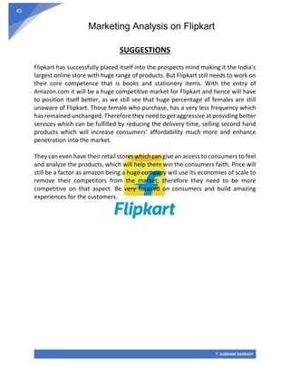 Marketing Analysis on Flipkart
T. SUBHAM SHARAFF
45
SUGGESTIONS
Flipkart has successfully placed itself into the prospects mind making it the India‘s
largest online store with huge range of products. But Flipkart still needs to work on
their core competence that is books and stationery items. With the entry of
Amazon.com it will be a huge competitive market for Flipkart and hence will have
to position itself better, as we still see that huge percentage of females are still
unaware of Flipkart. Those female who purchase, has a very less frequency which
has remained unchanged. Therefore they need to get aggressive at providing better
services which can be fulfilled by reducing the delivery time, selling second hand
products which will increase consumers‘ affordability much more and enhance
penetration into the market.
They can even have their retail stores which can give an access to consumers to feel
and analyze the products, which will help them win the consumers faith. Price will
still be a factor as amazon being a huge company will use its economies of scale to
remove their competitors from the market; therefore they need to be more
competitive on that aspect. Be very focused on consumers and build amazing
experiences for the customers.
 