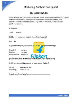 Marketing Analysis on Flipkart
T. SUBHAM SHARAFF
47
QUESTIONNAIRE
Thank You for participating in this Survey. I am a student of Undergraduate course
at Khalikote university. The information provided by you will be kept fully
confidential and will not be used for any other commercial purpose except
academic learning.
Q1) Gender?
Male Female
Q2) Do you access any website for online shopping?
Yes No
Q3) Which company website do you access for online shopping?
Snapdeal Amazon
Flipkart Junglee
Homeshop18 Any other
(TERMINATE THIS INTERVIEW IF ANSWER IS NOT “FLIPKART”)
Q4) From where did you come to know about Flipkart?
TV Ads News Paper Ads
Hoardings Internet Ads
Any others please Specify……………………………………………….
 