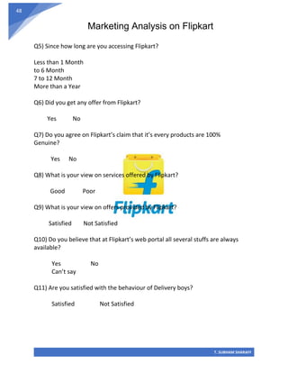 Marketing Analysis on Flipkart
T. SUBHAM SHARAFF
48
Q5) Since how long are you accessing Flipkart?
Less than 1 Month
to 6 Month
7 to 12 Month
More than a Year
Q6) Did you get any offer from Flipkart?
Yes No
Q7) Do you agree on Flipkart’s claim that it’s every products are 100%
Genuine?
Yes No
Q8) What is your view on services offered by Flipkart?
Good Poor
Q9) What is your view on offers provided by Flipkart?
Satisfied Not Satisfied
Q10) Do you believe that at Flipkart’s web portal all several stuffs are always
available?
Yes No
Can’t say
Q11) Are you satisfied with the behaviour of Delivery boys?
Satisfied Not Satisfied
 