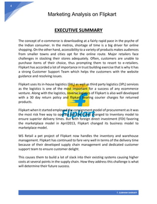 Marketing Analysis on Flipkart
T. SUBHAM SHARAFF
4
EXECUTIVE SUMMARY
The concept of e-commerce is downloading at a fairly rapid pace in the psyche of
the Indian consumer. In the metros, shortage of time is a big driver for online
shopping. On the other hand, accessibility to a variety of products makes audiences
from smaller towns and cities opt for the online route. Major retailers face
challenges in stocking their stores adequately. Often, customers are unable to
purchase items of their choice, thus prompting them to resort to e-retailers.
Flipkart has accorded a lot of importance in trust building exercise that is why it has
a strong Customer Support Team which helps the customers with the website
guidance and resolving issues.
Flipkart uses its in-house logistics (FKL) as well as third party logistics (3PL) services
as the logistics is one of the most important for a success of any ecommerce
venture. Along with the logistics, reverse logistics of Flipkart is also well developed
with a 30 day return policy and flipkart bearing courier charges for returned
products.
Flipkart when it started employed the consignment model of procurement as it was
the most risk free way to operate but then they changed to Inventory model to
ensure superior delivery times. But with foreign direct investment (FDI) favoring
the marketplace model in April2013, Flipkart changed its business model to
marketplace model.
WS Retail a pet project of Flipkart now handles the inventory and warehouse
management. Flipkart has continued to fare very well in terms of the delivery time
because of their developed supply chain management and dedicated customer
support team to ensure customer delight.
This causes them to build a lot of slack into their existing systems causing higher
costs at several points in the supply chain. How they address this challenge is what
will determine their future success.
 