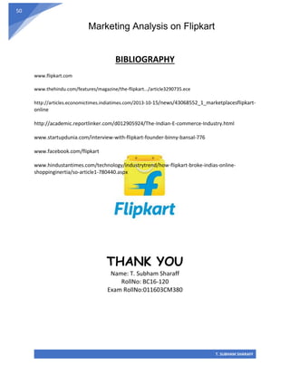 Marketing Analysis on Flipkart
T. SUBHAM SHARAFF
50
BIBLIOGRAPHY
www.flipkart.com
www.thehindu.com/features/magazine/the-flipkart.../article3290735.ece
http://articles.economictimes.indiatimes.com/2013-10-15/news/43068552_1_marketplacesflipkart-
online
http://academic.reportlinker.com/d012905924/The-Indian-E-commerce-Industry.html
www.startupdunia.com/interview-with-flipkart-founder-binny-bansal-776
www.facebook.com/flipkart
www.hindustantimes.com/technology/industrytrend/how-flipkart-broke-indias-online-
shoppinginertia/so-article1-780440.aspx
THANK YOU
Name: T. Subham Sharaff
RollNo: BC16-120
Exam RollNo:011603CM380
 
