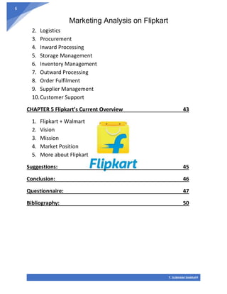 Marketing Analysis on Flipkart
T. SUBHAM SHARAFF
6
2. Logistics
3. Procurement
4. Inward Processing
5. Storage Management
6. Inventory Management
7. Outward Processing
8. Order Fulfilment
9. Supplier Management
10.Customer Support
CHAPTER 5 Flipkart’s Current Overview 43
1. Flipkart + Walmart
2. Vision
3. Mission
4. Market Position
5. More about Flipkart
Suggestions: 45
Conclusion: 46
Questionnaire: 47
Bibliography: 50
 