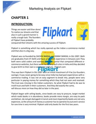 Marketing Analysis on Flipkart
T. SUBHAM SHARAFF
7
CHAPTER 1
INTRODUCTION:
Things are easier said than done!
To realize our dreams and that
also in such a grand manner is
really a tough task. The founders
of Flipkart have probably
conquered their dreams with the amazing success of Flipkart.
Flipkart is something which has really opened up the Indian e-commerce market
and that also in a big way.
Flipkart was co-founded by SACHIN BANSAL and BINNY BANSAL in Oct 2007. Both
are graduates from IIT-Delhi and have prior work experience in Amazon.com They
both were solid coders and wanted to open a portal that compared different e-
commerce websites, but there were hardly any such sites in India and they decided
to give birth to their own e-commerce venture - Flipkart.com
Thus was born Flipkart in Oct 2007 with an initial investment of 4 lac (co-founders
savings). It was never going to be easy since India has bad past experiences with e-
commerce trading. It was not an easy segment to break into, people were very
particular in paying money for something which they had not seen and received.
The trust was missing in the Indian customers. So what Flipkart had to do was to
instill trust and faith in their customers. And they did exactly the same,
will discuss more on how they did so later in the post.
Flipkart began with selling books, since books are easy to procure, target market
which reads books is in abundance, books provide more margin, are easy to pack
and deliver, do not get damaged in transit and most importantly books are not very
expensive, so the amount of money a customer has to spend to try out one's service
for one time is very minimal. Flipkart sold only books for the first two years.
 
