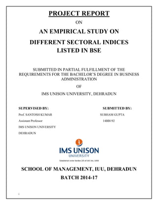 i
PROJECT REPORT
ON
AN EMPIRICAL STUDY ON
DIFFERENT SECTORAL INDICES
LISTED IN BSE
SUBMITTED IN PARTIAL FULFILLMENT OF THE
REQUIREMENTS FOR THE BACHELOR’S DEGREE IN BUSINESS
ADMINISTRATION
OF
IMS UNISON UNIVERSITY, DEHRADUN
SUPERVISED BY: SUBMITTED BY:
Prof. SANTOSH KUMAR SUBHAM GUPTA
Assistant Professor 14BB192
IMS UNISON UNIVERSITY
DEHRADUN
SCHOOL OF MANAGEMENT, IUU, DEHRADUN
BATCH 2014-17
 