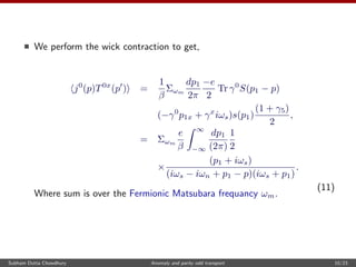 We perform the wick contraction to get,
j0
(p)T0x
(p ) =
1
β
Σωm
dp1
2π
−e
2
Tr γ0
S(p1 − p)
(−γ0
p1x + γx
iωs)s(p1)
(1 + γ5)
2
,
= Σωm
e
β
∞
−∞
dp1
(2π)
1
2
×
(p1 + iωs)
(iωs − iωn + p1 − p)(iωs + p1)
.
(11)
Where sum is over the Fermionic Matsubara frequancy ωm.
Subham Dutta Chowdhury Anomaly and parity odd transport 10/23
 