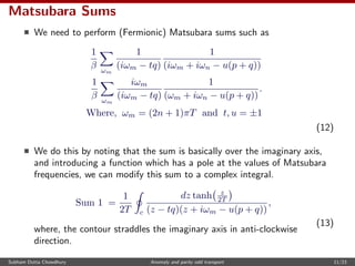 Matsubara Sums
We need to perform (Fermionic) Matsubara sums such as
1
β ωm
1
(iωm − tq)
1
(iωm + iωn − u(p + q))
1
β ωm
iωm
(iωm − tq)
1
(ωm + iωn − u(p + q))
.
Where, ωm = (2n + 1)πT and t, u = ±1
(12)
We do this by noting that the sum is basically over the imaginary axis,
and introducing a function which has a pole at the values of Matsubara
frequencies, we can modify this sum to a complex integral.
Sum 1 =
1
2T c
dz tanh z
2T
(z − tq)(z + iωm − u(p + q))
,
(13)
where, the contour straddles the imaginary axis in anti-clockwise
direction.
Subham Dutta Chowdhury Anomaly and parity odd transport 11/23
 
