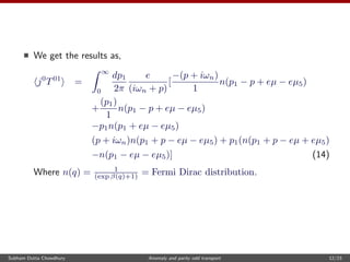 We get the results as,
j0
T01
=
∞
0
dp1
2π
e
(iωn + p)
[
−(p + iωn)
1
n(p1 − p + eµ − eµ5)
+
(p1)
1
n(p1 − p + eµ − eµ5)
−p1n(p1 + eµ − eµ5)
(p + iωn)n(p1 + p − eµ − eµ5) + p1(n(p1 + p − eµ + eµ5)
−n(p1 − eµ − eµ5)] (14)
Where n(q) = 1
(exp β(q)+1) = Fermi Dirac distribution.
Subham Dutta Chowdhury Anomaly and parity odd transport 12/23
 