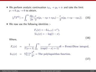 We perform analytic continuation iωn → p0 + i and take the limit
p → 0, p0 → 0 to obtain,
j0
T01
=
∞
0
dp1
2π
[
e
2
n(p1 − eµ + eµ5) −
e
2
n(p1 + eµ − eµ5)]. (15)
We now use the following identities :-
Fs(x) = −Lis+1(−ex
),
Li1(x) = − log(1 − x).
(16)
Where,
Fs(x) =
1
Γ(s + 1)
∞
0
ts
(exp(t − x) + 1)
dt = Fermi-Dirac integral,
Lis(x) = Σk=∞
k=1
xk
ks
= The polylogarithm function.
(17)
Subham Dutta Chowdhury Anomaly and parity odd transport 13/23
 