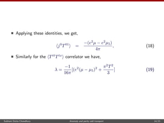Applying these identities, we get,
j0
T01
=
−(e2
µ − e2
µ5)
4π
, (18)
Similarly for the Ttt
Ttx
correlator we have,
λ =
−1
16π
[(e2
(µ − µ5)2
+
π2
T2
3
] (19)
Subham Dutta Chowdhury Anomaly and parity odd transport 14/23
 