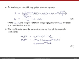 Generalizing to the arbitrary global symmetry group,
λ = (
−1
16π
[(Tr(TaTb)(µ − µ5)a(µ − µ5)b + Σf
π2
T2
3
]),
ζv = −
Tr(TaTb)
4π
(µ − µ5)b, (20)
where, Ta, Tb are the generators of the gauge group and Σf indicates
sum over fermion species.
The coeﬃcients have the same structure as that of the anomaly
coeﬃcients.
Dµja,µ
= cm
µν
Tr(Ta
Tb
)Fb
µν,
DµTµν
= Fµν
jν + cg,fermions
µν
νR +
cg,gravitinos
µν
νR,
(21)
Subham Dutta Chowdhury Anomaly and parity odd transport 15/23
 