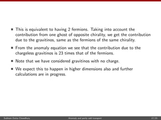 This is equivalent to having 2 fermions. Taking into account the
contribution from one ghost of opposite chirality, we get the contribution
due to the gravitinos, same as the fermions of the same chirality.
From the anomaly equation we see that the contribution due to the
chargeless gravitinos is 23 times that of the fermions.
Note that we have considered gravitinos with no charge.
We expect this to happen in higher dimensions also and further
calculations are in progress.
Subham Dutta Chowdhury Anomaly and parity odd transport 17/23
 