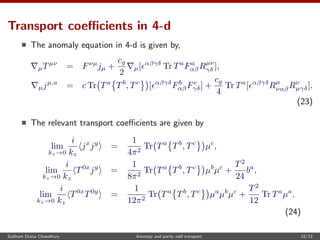 Transport coeﬃcients in 4-d
The anomaly equation in 4-d is given by,
µTµν
= Fνµ
jµ +
cg
2
µ[ αβγδ
Tr Ta
Fa
αβRµν
γδ ],
µjµ,a
= c Tr Ta
Tb
, Tc
[ αβγδ
Fb
αβFc
γδ] +
cg
4
Tr Ta
[ αβγδ
Rµ
ναβRν
µγδ].
(23)
The relevant transport coeﬃcients are given by
lim
kz→0
i
kz
jx
jy
=
1
4π2
Tr Ta
Tb
, Tc
µc
,
lim
kz→0
i
kz
T0x
jy
=
1
8π2
Tr Ta
Tb
, Tc
µb
µc
+
T2
24
ba
,
lim
kz→0
i
kz
T0x
T0y
=
1
12π2
Tr Ta
Tb
, Tc
µa
µb
µc
+
T2
12
Tr Ta
µa
.
(24)
Subham Dutta Chowdhury Anomaly and parity odd transport 18/23
 