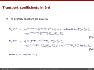 Transport coeﬃcients in 6-d
The anomaly equations are given by,
µjµ,a
= c1
αβγδρσ
Tr Ta
Tb
Tc
Td
+ symm combinations Fb
αβFc
γδFd
ρσ
+c2
αβγδρσ
Tr Ta
Tb
Rµ
ναβRν
µγδFb
ρσ,
(25)
µTµν
= c2 Tr Tb
Tc αβγδρσ
µ(Rµν
αβFb
γδFc
ρσ)
+c3
abcdef α
(Rβ
αabRµ
βcdRν
µef ) + c4
abcdef
µRµν
ab Tr(RcdRef ),
(26)
where c2 = constant × c2.
Subham Dutta Chowdhury Anomaly and parity odd transport 19/23
 
