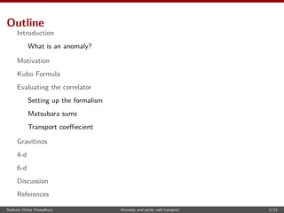 Outline
Introduction
What is an anomaly?
Motivation
Kubo Formula
Evaluating the correlator
Setting up the formalism
Matsubara sums
Transport coeﬃecient
Gravitinos
4-d
6-d
Discussion
References
Subham Dutta Chowdhury Anomaly and parity odd transport 2/23
 