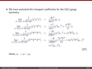 We have evaluated the transport coeﬃcients for the U(1) gauge
symmetry
lim
k→0,p→0
1
ikyipb
ja
jx
jz
=
−3e4
64π3
(µ−),
lim
k→0,p→0
1
ikyipb
ja
jx
Ttz
=
−e2
10π3
(e2
µ−
2
+
π2
T2
3
),
lim
k→0,p→0
1
ikyipb
ja
Ttx
Ttz
=
−3e
320π3
(e3
µ−
3
+ eπ2
T2
µ−),
lim
k→0,p→0
1
ikyipb
Tta
Ttx
Ttz
=
−3
1280π3
(
7π4
T4
15
+ 2π2
e2
T2
(µ−)2
+e4
(µ−)4
),
(27)
where, µ− = µ − µ5.
Subham Dutta Chowdhury Anomaly and parity odd transport 20/23
 