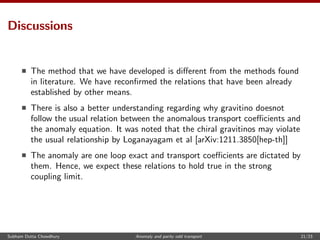Discussions
The method that we have developed is diﬀerent from the methods found
in literature. We have reconﬁrmed the relations that have been already
established by other means.
There is also a better understanding regarding why gravitino doesnot
follow the usual relation between the anomalous transport coeﬃcients and
the anomaly equation. It was noted that the chiral gravitinos may violate
the usual relationship by Loganayagam et al [arXiv:1211.3850[hep-th]]
The anomaly are one loop exact and transport coeﬃcients are dictated by
them. Hence, we expect these relations to hold true in the strong
coupling limit.
Subham Dutta Chowdhury Anomaly and parity odd transport 21/23
 