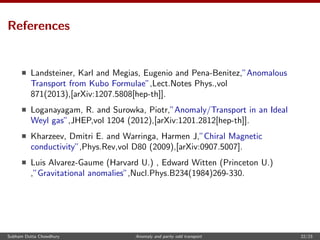 References
Landsteiner, Karl and Megias, Eugenio and Pena-Benitez,”Anomalous
Transport from Kubo Formulae”,Lect.Notes Phys.,vol
871(2013),[arXiv:1207.5808[hep-th]].
Loganayagam, R. and Surowka, Piotr,”Anomaly/Transport in an Ideal
Weyl gas”,JHEP,vol 1204 (2012),[arXiv:1201.2812[hep-th]].
Kharzeev, Dmitri E. and Warringa, Harmen J,”Chiral Magnetic
conductivity”,Phys.Rev,vol D80 (2009),[arXiv:0907.5007].
Luis Alvarez-Gaume (Harvard U.) , Edward Witten (Princeton U.)
,”Gravitational anomalies”,Nucl.Phys.B234(1984)269-330.
Subham Dutta Chowdhury Anomaly and parity odd transport 22/23
 