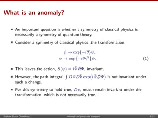 What is an anomaly?
An important question is whether a symmetry of classical physics is
necessarily a symmetry of quantum theory.
Consider a symmetry of classical physics ,the transformation,
ψ → exp{−iθ}ψ,
ψ → exp −iθγ5
ψ. (1)
This leaves the action, S(ψ) = i¯Ψ /DΨ, invariant.
However, the path integral DΨD ¯Ψ exp i¯Ψ /DΨ is not invariant under
such a change.
For this symmetry to hold true, Dψ, must remain invariant under the
transformation, which is not necessarily true.
Subham Dutta Chowdhury Anomaly and parity odd transport 3/23
 