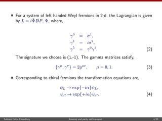 For a system of left handed Weyl fermions in 2-d, the Lagrangian is given
by L = i¯Ψ /DP−Ψ, where,
γ0
= σ1
,
γ1
= iσ2
,
γ5
= γ0
γ1
. (2)
The signature we choose is (1,-1). The gamma matrices satisfy,
{γµ
, γν
} = 2gµν
, µ = 0, 1. (3)
Corresponding to chiral fermions the transformation equations are,
ψL → exp{−iα}ψL,
ψR → exp{+iα}ψR. (4)
Subham Dutta Chowdhury Anomaly and parity odd transport 4/23
 