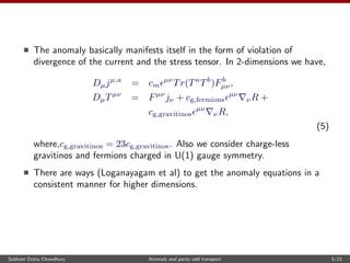 The anomaly basically manifests itself in the form of violation of
divergence of the current and the stress tensor. In 2-dimensions we have,
Dµjµ,a
= cm
µν
Tr(Ta
Tb
)Fb
µν,
DµTµν
= Fµν
jν + cg,fermions
µν
νR +
cg,gravitinos
µν
νR,
(5)
where,cg,gravitinos = 23cg,gravitinos. Also we consider charge-less
gravitinos and fermions charged in U(1) gauge symmetry.
There are ways (Loganayagam et al) to get the anomaly equations in a
consistent manner for higher dimensions.
Subham Dutta Chowdhury Anomaly and parity odd transport 5/23
 