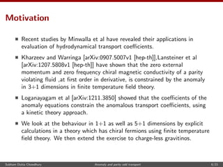 Motivation
Recent studies by Minwalla et al have revealed their applications in
evaluation of hydrodynamical transport coeﬃcients.
Kharzeev and Warringa [arXiv:0907.5007v1 [hep-th]],Lansteiner et al
[arXiv:1207.5808v1 [hep-th]] have shown that the zero external
momentum and zero frequency chiral magnetic conductivity of a parity
violating ﬂuid ,at ﬁrst order in derivative, is constrained by the anomaly
in 3+1 dimensions in ﬁnite temperature ﬁeld theory.
Loganayagam et al [arXiv:1211.3850] showed that the coeﬃcients of the
anomaly equations constrain the anomalous transport coeﬃcients, using
a kinetic theory approach.
We look at the behaviour in 1+1 as well as 5+1 dimensions by explicit
calculations in a theory which has chiral fermions using ﬁnite temperature
ﬁeld theory. We then extend the exercise to charge-less gravitinos.
Subham Dutta Chowdhury Anomaly and parity odd transport 6/23
 