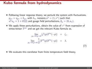 Kubo formula from hydrodynamics
Following linear response theory, we perturb the system with ﬂuctuations,
gµν = ηµν + hµν with htx nonzero,uµ
= (1, vx
) such that
uµ
uµ = 1 + O(2) and gauge ﬁeld perturbations,Aµ = (0, ax).
We apply these perturbations, obtain the value of vx
from expression of
stress-tensor Tµν
and we get the relevant Kubo formula as,
lim
p0→0,p→0
jt
(p)Ttx
(−p) = ζv.
lim
p0→0,p→0
1
2
Ttt
(p)Ttx
(−p) = λ.
(7)
We evaluate this correlator from ﬁnite temperature ﬁeld theory.
Subham Dutta Chowdhury Anomaly and parity odd transport 8/23
 