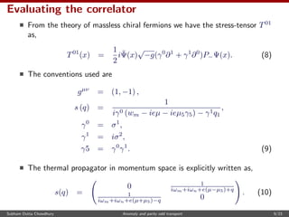 Evaluating the correlator
From the theory of massless chiral fermions we have the stress-tensor T01
as,
T01
(x) =
1
2
i¯Ψ(x)
√
−g(γ0
∂1
+ γ1
∂0
)P−Ψ(x). (8)
The conventions used are
gµν
= (1, −1) ,
s (q) =
1
iγ0 (wm − ieµ − ieµ5γ5) − γ1q1
,
γ0
= σ1
,
γ1
= iσ2
,
γ5 = γ0
γ1
. (9)
The thermal propagator in momentum space is explicitly written as,
s(q) =
0 1
iωm+iωn+e(µ−µ5)+q
1
iωm+iωn+e(µ+µ5)−q 0
. (10)
Subham Dutta Chowdhury Anomaly and parity odd transport 9/23
 