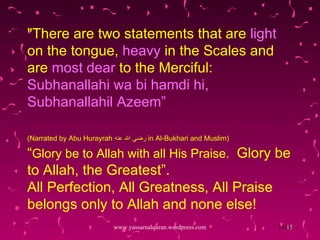 "There are two statements that are  light  on the tongue,  heavy  in the Scales and are  most dear  to the Merciful:  Subhanallahi wa bi hamdi hi, Subhanallahil Azeem” (Narrated by Abu Hurayrah  رضي الله عنه   in Al-Bukhari and Muslim)   “ Glory be to Allah with all His Praise.  Glory be to Allah, the Greatest”.  All Perfection, All Greatness, All Praise belongs only to Allah and none else! www.yassarnalquran.wordpress.com 