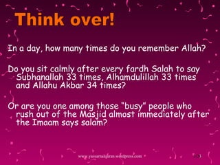 In a day, how many  times  do you remember Allah? Do you sit calmly after every fardh Salah to say Subhanallah 33 times, Alhamdulillah 33 times and Allahu Akbar 34 times? Or are you one among those “busy” people who rush out of the Masjid almost immediately after the Imaam says salam? www.yassarnalquran.wordpress.com Think over! 