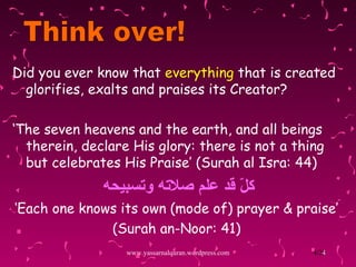Did you ever know that  everything  that is created glorifies, exalts and praises its Creator? ‘ The seven heavens and the earth, and all beings therein, declare His glory: there is not a thing but celebrates His Praise’  (Surah al Isra: 44) كلّ قد علم صلاته وتسبيحه ‘ Each one knows its own (mode of) prayer & praise’ (Surah an-Noor: 41) www.yassarnalquran.wordpress.com Think over! 